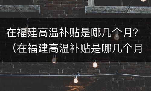 在福建高温补贴是哪几个月？（在福建高温补贴是哪几个月发）