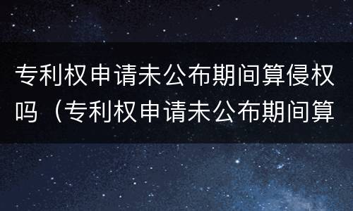 专利权申请未公布期间算侵权吗（专利权申请未公布期间算侵权吗知乎）