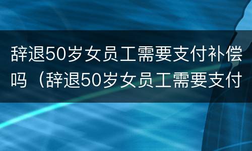 辞退50岁女员工需要支付补偿吗（辞退50岁女员工需要支付补偿吗合法吗）