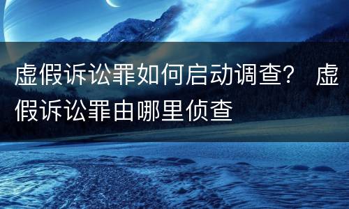 虚假诉讼罪如何启动调查？ 虚假诉讼罪由哪里侦查