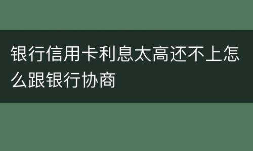 银行信用卡利息太高还不上怎么跟银行协商