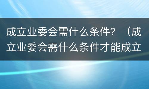 成立业委会需什么条件？（成立业委会需什么条件才能成立）