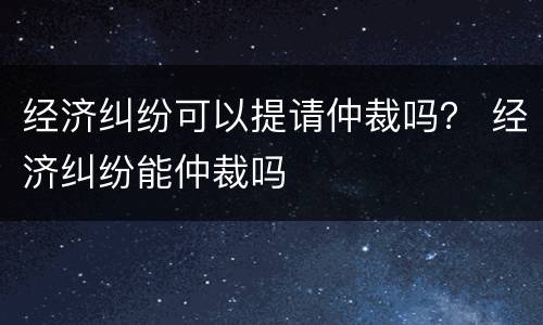 经济纠纷可以提请仲裁吗？ 经济纠纷能仲裁吗