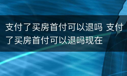 支付了买房首付可以退吗 支付了买房首付可以退吗现在