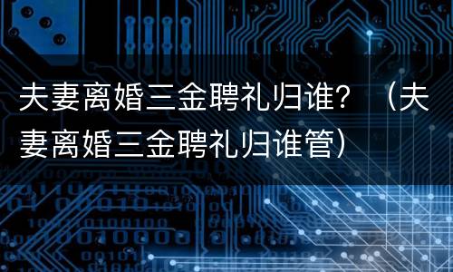 夫妻离婚三金聘礼归谁？（夫妻离婚三金聘礼归谁管）