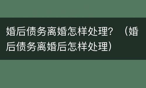 婚后债务离婚怎样处理？（婚后债务离婚后怎样处理）
