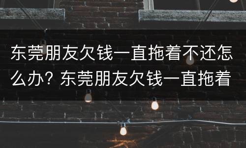 东莞朋友欠钱一直拖着不还怎么办? 东莞朋友欠钱一直拖着不还怎么办理