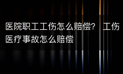 医院职工工伤怎么赔偿？ 工伤医疗事故怎么赔偿