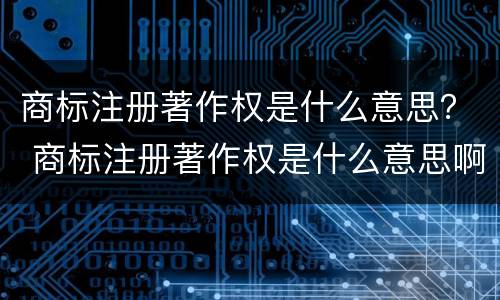 商标注册著作权是什么意思？ 商标注册著作权是什么意思啊