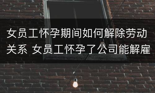 女员工怀孕期间如何解除劳动关系 女员工怀孕了公司能解雇吗