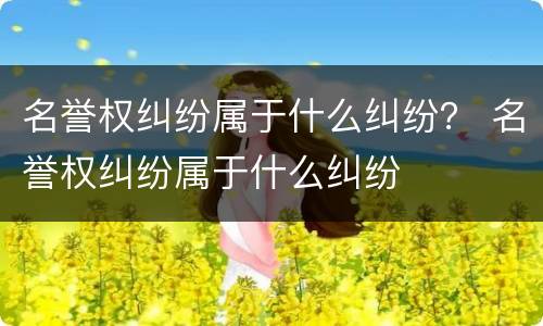 名誉权纠纷属于什么纠纷？ 名誉权纠纷属于什么纠纷
