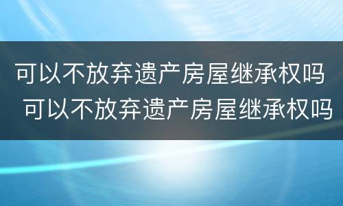 可以不放弃遗产房屋继承权吗 可以不放弃遗产房屋继承权吗法律规定