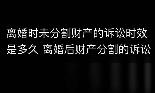 离婚时未分割财产的诉讼时效是多久 离婚后财产分割的诉讼时效是几年?