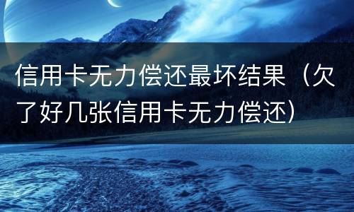 信用卡无力偿还最坏结果（欠了好几张信用卡无力偿还）