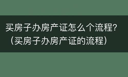 买房子办房产证怎么个流程？（买房子办房产证的流程）
