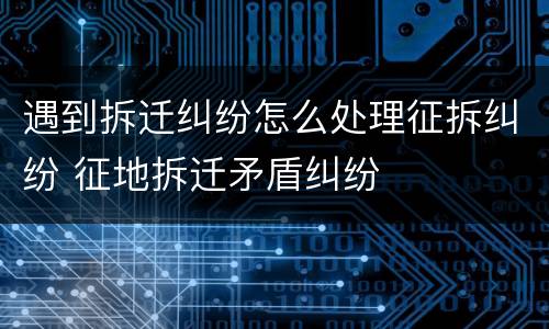 遇到拆迁纠纷怎么处理征拆纠纷 征地拆迁矛盾纠纷