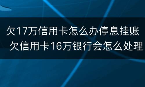 欠17万信用卡怎么办停息挂账 欠信用卡16万银行会怎么处理