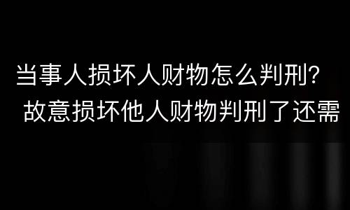 当事人损坏人财物怎么判刑？ 故意损坏他人财物判刑了还需要赔偿吗