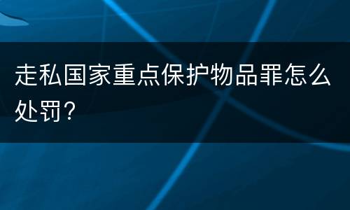 走私国家重点保护物品罪怎么处罚?