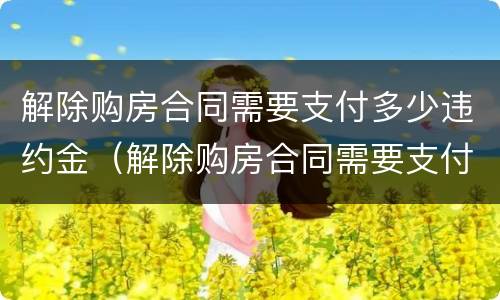 解除购房合同需要支付多少违约金（解除购房合同需要支付多少违约金呢）