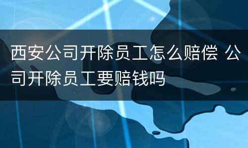 西安公司开除员工怎么赔偿 公司开除员工要赔钱吗
