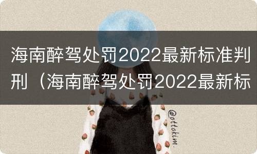 海南醉驾处罚2022最新标准判刑（海南醉驾处罚2022最新标准判刑案例）