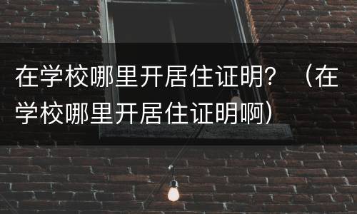 在学校哪里开居住证明？（在学校哪里开居住证明啊）