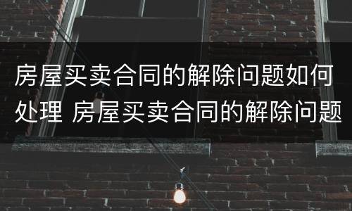 房屋买卖合同的解除问题如何处理 房屋买卖合同的解除问题如何处理呢