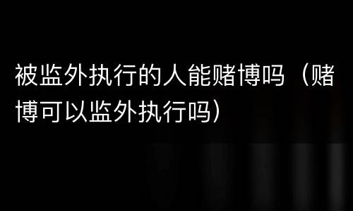 被监外执行的人能赌博吗（赌博可以监外执行吗）