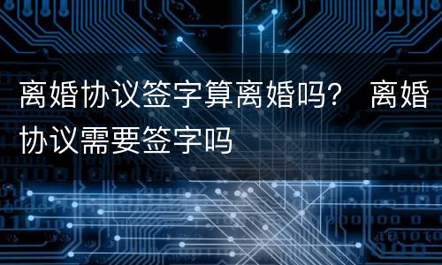 离婚协议签字算离婚吗？ 离婚协议需要签字吗