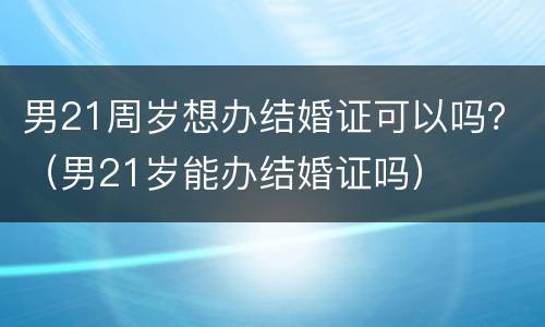 男21周岁想办结婚证可以吗？（男21岁能办结婚证吗）