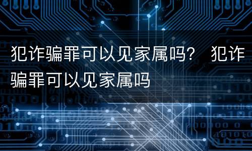 犯诈骗罪可以见家属吗？ 犯诈骗罪可以见家属吗