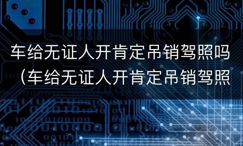 车给无证人开肯定吊销驾照吗（车给无证人开肯定吊销驾照吗）