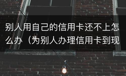 别人用自己的信用卡还不上怎么办（为别人办理信用卡到现在不还我该怎么办）