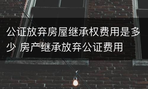 公证放弃房屋继承权费用是多少 房产继承放弃公证费用