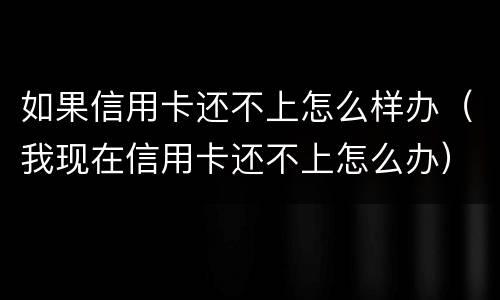 如果信用卡还不上怎么样办（我现在信用卡还不上怎么办）