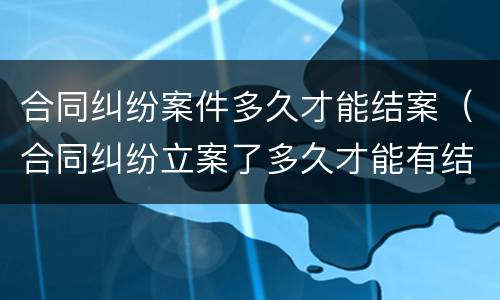 合同纠纷案件多久才能结案（合同纠纷立案了多久才能有结果）