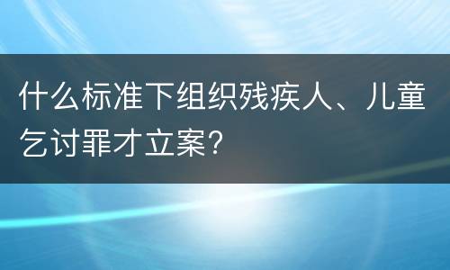 什么标准下组织残疾人、儿童乞讨罪才立案?