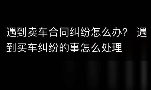 遇到卖车合同纠纷怎么办？ 遇到买车纠纷的事怎么处理