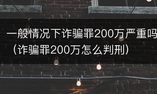 一般情况下诈骗罪200万严重吗（诈骗罪200万怎么判刑）