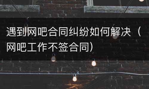 遇到网吧合同纠纷如何解决（网吧工作不签合同）
