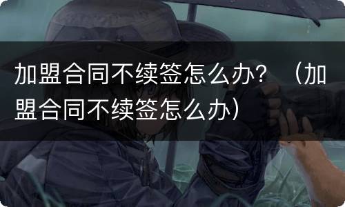 加盟合同不续签怎么办？（加盟合同不续签怎么办）