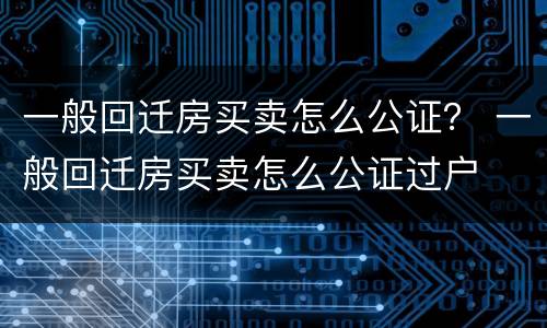 一般回迁房买卖怎么公证？ 一般回迁房买卖怎么公证过户