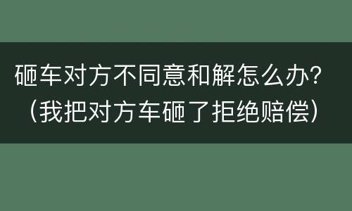 砸车对方不同意和解怎么办？（我把对方车砸了拒绝赔偿）