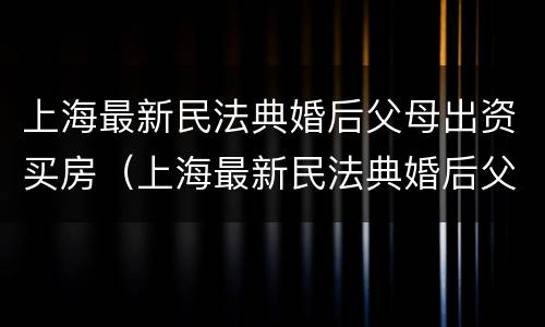 上海最新民法典婚后父母出资买房（上海最新民法典婚后父母出资买房新规定）