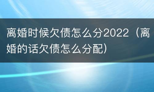 离婚时候欠债怎么分2022（离婚的话欠债怎么分配）