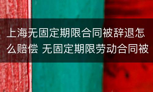 上海无固定期限合同被辞退怎么赔偿 无固定期限劳动合同被辞退补偿案例