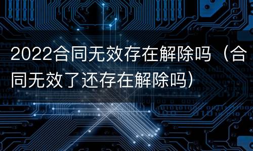 2022合同无效存在解除吗（合同无效了还存在解除吗）