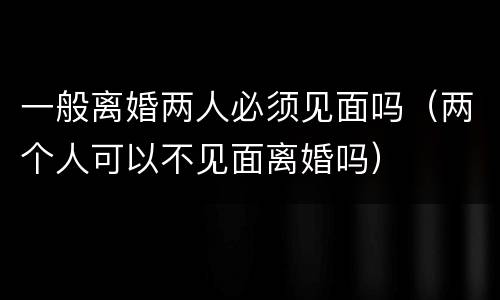 一般离婚两人必须见面吗（两个人可以不见面离婚吗）
