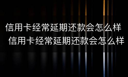 信用卡经常延期还款会怎么样 信用卡经常延期还款会怎么样吗